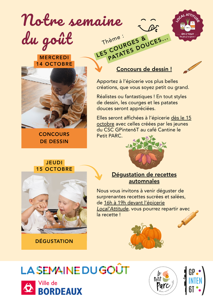 Notre semaine du goût
Thème : les courges & patates douces...
Mercredi 14 octobre, Concours de dessin !
Apportez à l’épicerie vos plus belles créations, que vous soyez petit ou grand.
Réalistes ou fantastiques ! En tout styles de dessin, les courges et les patates douces seront appréciées.
Elles seront affichées à l’épicerie dès le 15 octobre avec celles créées par les jeunes du CSC GPinten6T au café Cantine le Petit PARC.
Jeudi 15 octobre, Dégustation de recettes automnales
Nous vous invitons à venir déguster de surprenantes recettes sucrées et salées, de 16h à 19h devant l’épicerie Local’Attitude, vous pourrez repartir avec la recette !